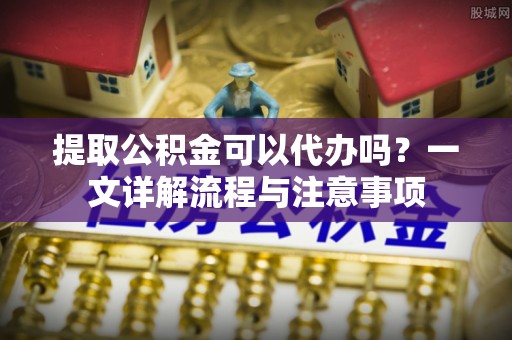 迪庆提取公积金可以代办吗？一文详解流程与注意事项