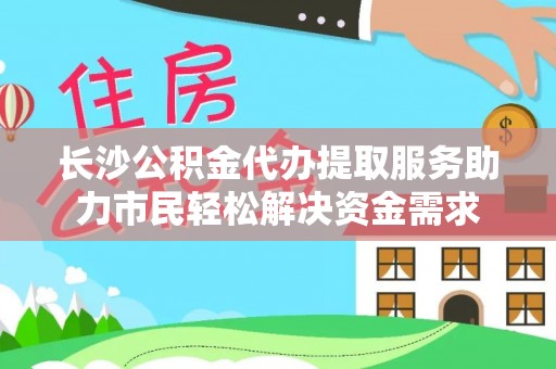 迪庆长沙公积金代办提取服务助力市民轻松解决资金需求