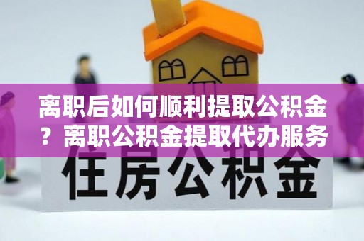 迪庆离职后如何顺利提取公积金？离职公积金提取代办服务帮你搞定！
