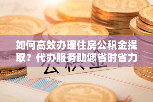 迪庆如何高效办理住房公积金提取？代办服务助您省时省力