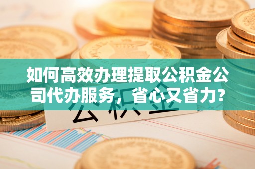 迪庆如何高效办理提取公积金公司代办服务，省心又省力？