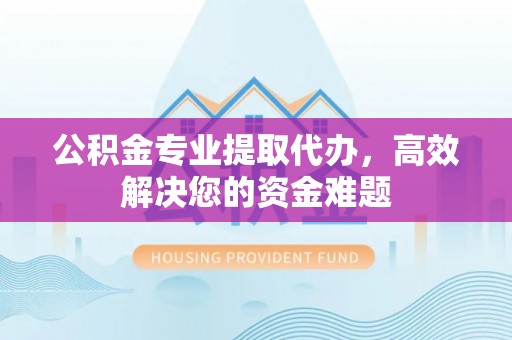 迪庆公积金专业提取代办，高效解决您的资金难题