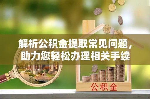 迪庆解析公积金提取常见问题，助力您轻松办理相关手续